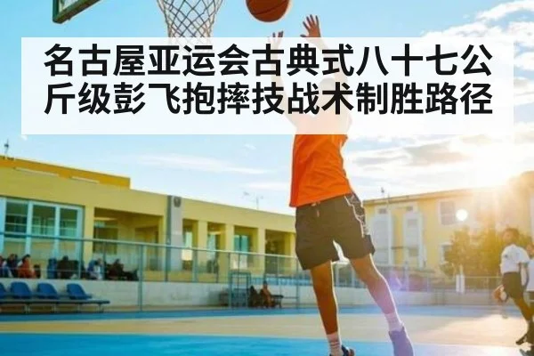 名古屋亚运会古典式八十七公斤级彭飞抱摔技战术制胜路径
